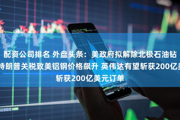配资公司排名 外盘头条：美政府拟解除北极石油钻探限制 特朗普关税致美铝钢价格飙升 英伟达有望斩获200亿美元订单