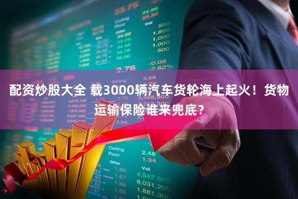 配资炒股大全 载3000辆汽车货轮海上起火！货物运输保险谁来兜底？