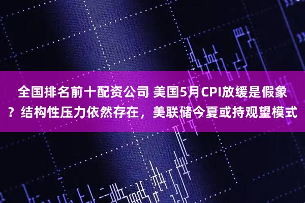 全国排名前十配资公司 美国5月CPI放缓是假象？结构性压力依然存在，美联储今夏或持观望模式