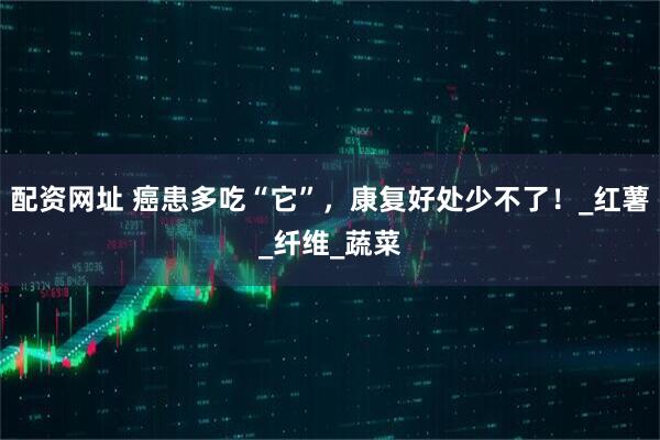 配资网址 癌患多吃“它”，康复好处少不了！_红薯_纤维_蔬菜