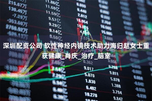 深圳配资公司 软性神经内镜技术助力海归赵女士重获健康_肖庆_治疗_脑室
