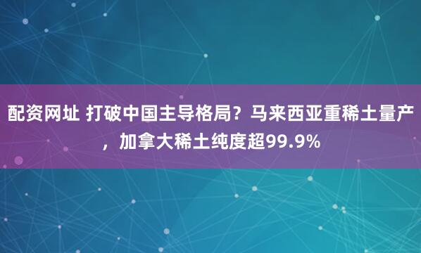 配资网址 打破中国主导格局？马来西亚重稀土量产，加拿大稀土纯度超99.9%