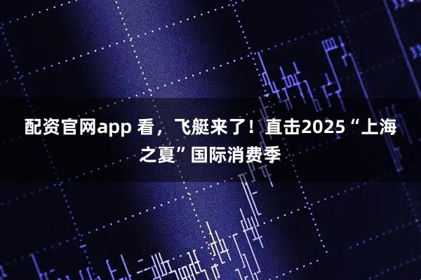 配资官网app 看，飞艇来了！直击2025“上海之夏”国际消费季