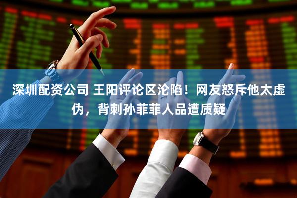 深圳配资公司 王阳评论区沦陷！网友怒斥他太虚伪，背刺孙菲菲人品遭质疑