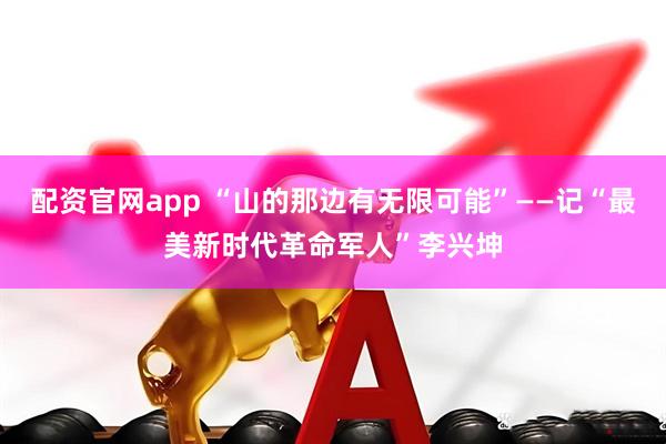 配资官网app “山的那边有无限可能”——记“最美新时代革命军人”李兴坤
