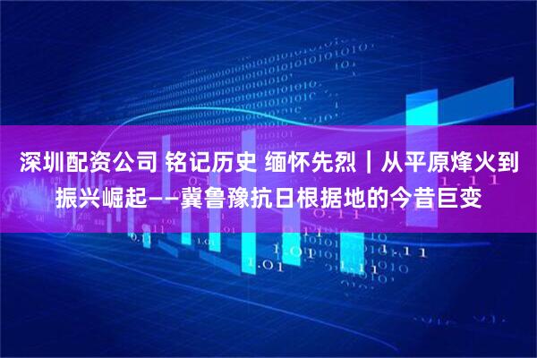 深圳配资公司 铭记历史 缅怀先烈｜从平原烽火到振兴崛起——冀鲁豫抗日根据地的今昔巨变