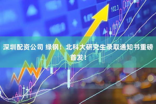 深圳配资公司 绿钢！北科大研究生录取通知书重磅首发！