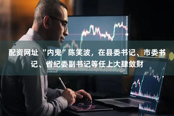 配资网址 “内鬼”陈笑波，在县委书记、市委书记、省纪委副书记等任上大肆敛财