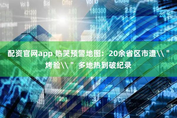 配资官网app 热哭预警地图：20余省区市遭\＂烤验\＂ 多地热到破纪录