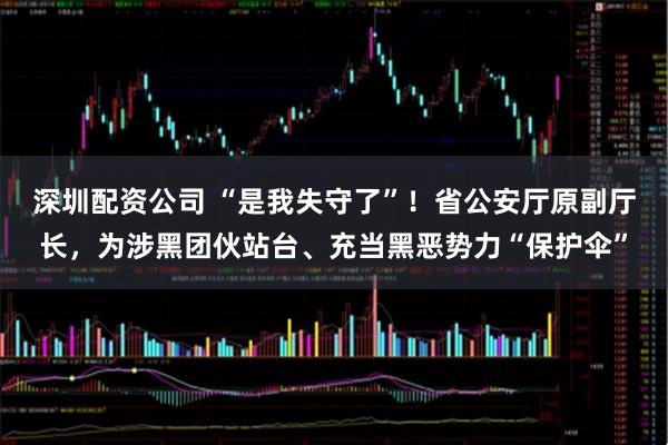 深圳配资公司 “是我失守了”！省公安厅原副厅长，为涉黑团伙站台、充当黑恶势力“保护伞”