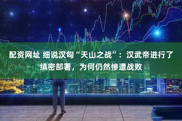 配资网址 细说汉匈“天山之战”：汉武帝进行了缜密部署，为何仍然惨遭战败
