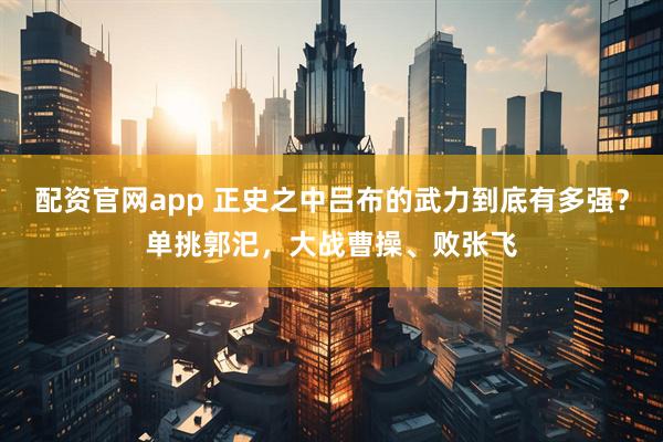 配资官网app 正史之中吕布的武力到底有多强？单挑郭汜，大战曹操、败张飞