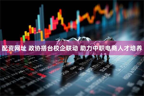 配资网址 政协搭台校企联动 助力中职电商人才培养