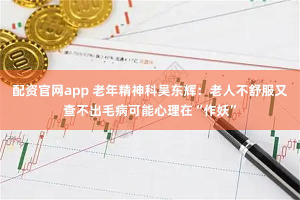 配资官网app 老年精神科吴东辉：老人不舒服又查不出毛病可能心理在“作妖”