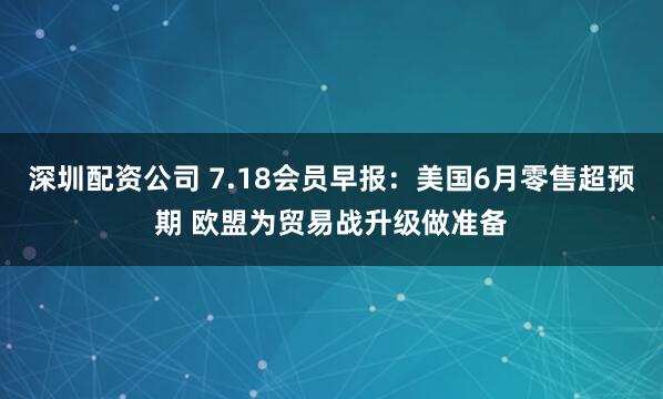 深圳配资公司 7.18会员早报：美国6月零售超预期 欧盟为贸易战升级做准备