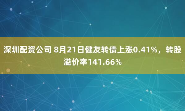 深圳配资公司 8月21日健友转债上涨0.41%，转股溢价率141.66%