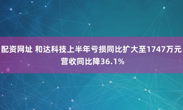 配资网址 和达科技上半年亏损同比扩大至1747万元 营收同比降36.1%