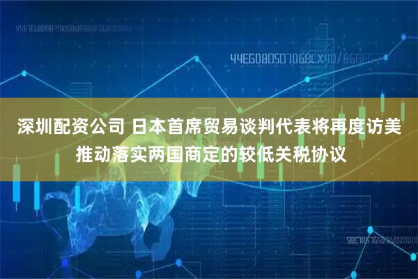 深圳配资公司 日本首席贸易谈判代表将再度访美 推动落实两国商定的较低关税协议