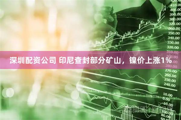 深圳配资公司 印尼查封部分矿山，镍价上涨1%